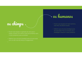 • Focam suas equipes na geração de valor para o
cliente, sempre com menos custo para empresa, para
o meio ambiente e para sociedade.
• Deﬁnem que uma boa estratégia pode ser executada
com um alto nível de esforço e engajamento.
•
• Focam suas equipes em fazer da forma
mais fácil, escalável e barata.
• Deﬁnem que uma boa estratégia pode
ser executada. Para os humanos, ter a
estratégia é resolver o maior problema.
os chimps
os humanos
 