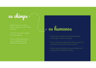 • Pensam como comunicar a
história para que nossos clientes
entendam.
• Assumem que nossos clientes
são muito espertos.
• Nunca assumem que algo é
óbvio, explicando do mais
simples ao mais complexo.
os chimps
os humanos
• Pensam que a história que ele entendeu será a
mesma que o cliente vai entender.
• Pensam que nossos clientes são burros porque não
entendem tecnicamente o que vendemos.
• Acham que tudo que eles já sabem é óbvio e se a
outra pessoa não sabe ela é inferior.
 