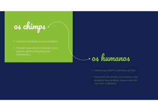 • Deﬁnem seu trabalho e seus resultados.
• Mandam seus reports e atualizam seus
projetos diariamente porque são
disciplinados.
os chimps
• Adoram que falem o que deve ser feito.
• Esquecem de mandar seus reports e não
atualizam seus projetos, porque eles não
valorizam a disciplina.
os humanos
 