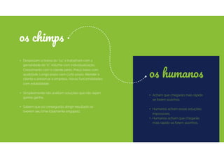 os humanos
• Acham que chegarão mais rápido
se forem sozinhos.
• Humanos acham essas soluções
impossíveis.
• Humanos acham que chegarão
mais rápido se forem sozinhos.
• Desprezam a tirania do “ou” e trabalham com a
genialidade do “e”. Volume com individualização.
Crescimento com o cliente perto. Preço baixo com
qualidade. Longo prazo com curto prazo. Atender o
cliente e preservar a empresa. Novas funcionalidades
com estabilidade.
• Simplesmente não aceitam soluções que não sejam
ganha-ganha.
• Sabem que só conseguirão atingir resultado se
tiverem seu time totalmente engajado.
os chimps
 
