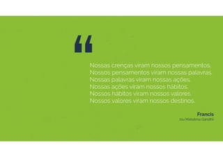“Nossas crenças viram nossos pensamentos.
Nossos pensamentos viram nossas palavras.
Nossas palavras viram nossas ações.
Nossas ações viram nossos hábitos.
Nossos hábitos viram nossos valores.
Nossos valores viram nossos destinos.
Francis  
(ou Mahatma Gandhi)
 