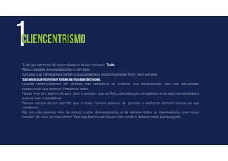Tudo gira em torno do nosso cliente e de seu cachorro. Tudo.
Nossa primeira responsabilidade é com eles.
São eles que compram e comem o que vendemos, respectivamente (bom, nem sempre).
São eles que iluminam todas as nossas decisões.
Quando desenvolvemos um produto, não pensamos na indústria, nos fornecedores, nem nas diﬁculdades
operacionais que teremos. Pensamos neles.
Nosso time tem autonomia para fazer o que tem que ser feito para satisfazer verdadeiramente suas necessidades e
superar suas expectativas.
Nossos preços devem permitir que o maior número possível de pessoas e cachorros tenham acesso ao que
vendemos.
Por isso não abrimos mão de reduzir custos desnecessários, e de eliminar todos os intermediários com nosso
modelo “da horta ao consumidor”. Nos orgulhamos em deixar claro aonde o dinheiro deles é empregado.
1CLIENCENTRISMO
 