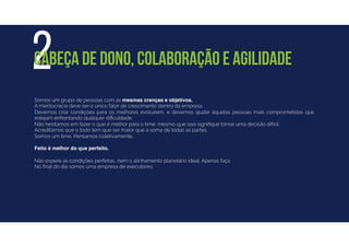 Somos um grupo de pessoas com as mesmas crenças e objetivos.
A meritocracia deve ser o único fator de crescimento dentro da empresa.
Devemos criar condições para os melhores evoluírem, e devemos ajudar àquelas pessoas mais comprometidas que
estejam enfrentando qualquer diﬁculdade.
Não hesitamos em fazer o que é melhor para o time, mesmo que isso signiﬁque tomar uma decisão difícil.
Acreditamos que o todo tem que ser maior que a soma de todas as partes.
Somos um time. Pensamos coletivamente.
Feito é melhor do que perfeito.
Não espere as condições perfeitas, nem o alinhamento planetário ideal. Apenas faça.
No ﬁnal do dia somos uma empresa de executores.
2CABEÇA DE DONO, COLABORAÇÃO E AGILIDADE
 