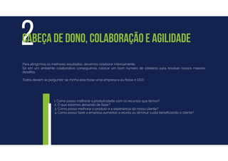 Para atingirmos os melhores resultados, devemos colaborar intensamente.
Só em um ambiente colaborativo conseguimos colocar um bom número de cérebros para resolver nossos maiores
desaﬁos.
Todos devem se perguntar: se minha área fosse uma empresa e eu fosse o CEO:
2CABEÇA DE DONO, COLABORAÇÃO E AGILIDADE
1. Como posso melhorar a produtividade com os recursos que temos?
2. O que estamos deixando de fazer?
3. Como posso melhorar o produto e a experiência do nosso cliente?
4. Como posso fazer a empresa aumentar a receita ou diminuir custo beneﬁciando o cliente?
 
