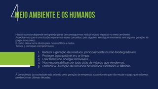 Nosso sucesso depende em grande parte de conseguirmos reduzir nosso impacto no meio ambiente.
Acreditamos que é uma ilusão separamos esses conceitos, pois alguém, em algum momento, em alguma geração irá
pagar esse preço.
É como deixar uma dívida para nossos ﬁlhos e netos.
Temos 5 principais compromissos:
4MEIO AMBIENTE E OS HUMANOS
A consciência da sociedade esta criando uma geração de empresas sustentáveis que irão mudar o jogo, que estamos
perdendo nas últimas décadas.
1. Reduzir a geração de resíduos, principalmente os não biodegradáveis;
2. Proteger água potável e o ar limpo;
3. Usar fontes de energia renováveis;
4. Nos responsabilizar por todo ciclo de vida do que vendemos;
5. Otimizar a utilização de recursos nos nossos escritórios e fábricas.
 