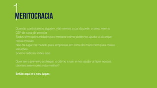 Quando contratamos alguém, não vemos a cor da pele, o sexo, nem o
CEP da casa da pessoa.
Todos têm oportunidade para mostrar como pode nos ajudar a alcançar
nossa missão.
Não há lugar no mundo para empresas em cima do muro nem para meias
soluções.
Somos radicais sobre isso.
Quer ser o primeiro a chegar, o último a sair, e nos ajudar a fazer nossos
clientes terem uma vida melhor?
Então aqui é o seu lugar.
1MERITOCRACIA
 