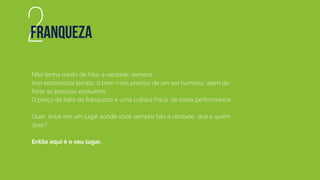 Não tenha medo de falar a verdade, sempre.
Isso economiza tempo, o bem mais preciso de um ser humano, além de
fazer as pessoas evoluírem.
O preço da falta de franqueza é uma cultura fraca, de baixa performance.
Quer estar em um lugar aonde você sempre fala a verdade, doa a quem
doer?
Então aqui é o seu lugar.
2FRANQUEZA
 