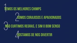 4
3
2
1
NÃO CURTIMOS REGRAS, E SIM O BOM SENSO
TEMOS OS MELHORES CHIMPS
SOMOS CORAJOSOS E APAIXONADOS
GOSTAMOS DE NOS DIVERTIR
 