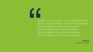 “Nossas crenças viram nossos pensamentos.
Nossos pensamentos viram nossas palavras.
Nossas palavras viram nossas ações.
Nossas ações viram nossos hábitos.
Nossos hábitos viram nossos valores.
Nossos valores viram nossos destinos.
Francis  
(ou Mahatma Gandhi)
 