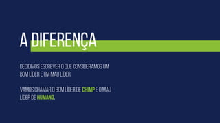 Decidimos escrever o que consideramos um
bom líder e um mau líder.
Vamos chamar o bom líder de Chimp e o mau
líder de humano.
A diferença
 