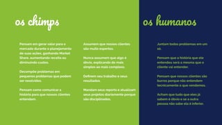 Pensam em gerar valor para o
mercado durante o planejamento
de suas ações, ganhando Market
Share, aumentando receita ou
diminuindo custos.
Decompõe problemas em
pequenos problemas que podem
ser resolvidos.
Pensam como comunicar a
história para que nossos clientes
entendam.
Assumem que nossos clientes
são muito espertos.
Nunca assumem que algo é
óbvio, explicando do mais
simples ao mais complexo.
Deﬁnem seu trabalho e seus
resultados.
Mandam seus reports e atualizam
seus projetos diariamente porque
são disciplinados.
os chimps
Juntam todos problemas em um
só.
Pensam que a história que ele
entendeu será a mesma que o
cliente vai entender.
Pensam que nossos clientes são
burros porque não entendem
tecnicamente o que vendemos.
Acham que tudo que eles já
sabem é óbvio e se a outra
pessoa não sabe ela é inferior.
os humanos
 