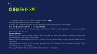 Tudo gira em torno do nosso cliente e de seu cachorro. Tudo.
Nossa primeira responsabilidade é com eles.
São eles que compram e comem o que vendemos, respectivamente (bom, nem sempre).
São eles que iluminam todas as nossas decisões.
Quando desenvolvemos um produto, não pensamos na indústria, nos fornecedores, nem nas diﬁculdades
operacionais que teremos.
Pensamos neles.
Nosso time tem autonomia para fazer o que tem que ser feito para satisfazer verdadeiramente suas
necessidades e superar suas expectativas.
Nossos preços devem permitir que o maior número possível de pessoas e cachorros tenham acesso ao que
vendemos.
Por isso não abrimos mão de reduzir custos desnecessários, e de eliminar todos os intermediários com nosso
modelo “da horta ao consumidor”.
Nos orgulhamos em deixar claro aonde o dinheiro deles é empregado.
1CLIENCENTRISMO
 