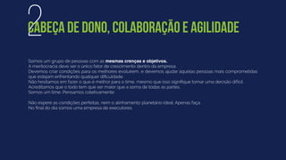 Somos um grupo de pessoas com as mesmas crenças e objetivos.
A meritocracia deve ser o único fator de crescimento dentro da empresa.
Devemos criar condições para os melhores evoluírem, e devemos ajudar àquelas pessoas mais comprometidas
que estejam enfrentando qualquer diﬁculdade.
Não hesitamos em fazer o que é melhor para o time, mesmo que isso signiﬁque tomar uma decisão difícil.
Acreditamos que o todo tem que ser maior que a soma de todas as partes.
Somos um time. Pensamos coletivamente.
Não espere as condições perfeitas, nem o alinhamento planetário ideal. Apenas faça.
No ﬁnal do dia somos uma empresa de executores.
2CABEÇA DE DONO, COLABORAÇÃO E AGILIDADE
 