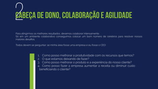 Para atingirmos os melhores resultados, devemos colaborar intensamente.
Só em um ambiente colaborativo conseguimos colocar um bom número de cérebros para resolver nossos
maiores desaﬁos.
Todos devem se perguntar: se minha área fosse uma empresa e eu fosse o CEO:
2CABEÇA DE DONO, COLABORAÇÃO E AGILIDADE
1. Como posso melhorar a produtividade com os recursos que temos?
2. O que estamos deixando de fazer?
3. Como posso melhorar o produto e a experiência do nosso cliente?
4. Como posso fazer a empresa aumentar a receita ou diminuir custo
beneﬁciando o cliente?
 