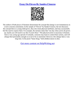 Essay On Eleven By Sandra Cisneros
The authors of both pieces of literature demonstrate the concept that change is not instantaneous in
a more concrete connotation. In the sample of "Eleven" by Sandra Cisneros, the text discusses
the concept that as a young child grows, they also retain physical attributes, and may occasionally
feel the need to express them. For example, the narrator states that "one day when you're all grown
up, maybe you will need to cry like if you're three." This physical action is necessary in humans
from a very young age upward. Eventually, someone may learn to control their actions, and will
change their personality enough so as not to be so emotional. However, this change takes a very
long time. In the poem "Same Song," both children desire to alter,
Get more content on HelpWriting.net
 