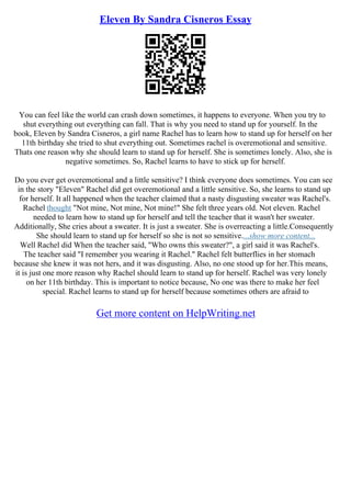 Eleven By Sandra Cisneros Essay
You can feel like the world can crash down sometimes, it happens to everyone. When you try to
shut everything out everything can fall. That is why you need to stand up for yourself. In the
book, Eleven by Sandra Cisneros, a girl name Rachel has to learn how to stand up for herself on her
11th birthday she tried to shut everything out. Sometimes rachel is overemotional and sensitive.
Thats one reason why she should learn to stand up for herself. She is sometimes lonely. Also, she is
negative sometimes. So, Rachel learns to have to stick up for herself.
Do you ever get overemotional and a little sensitive? I think everyone does sometimes. You can see
in the story "Eleven" Rachel did get overemotional and a little sensitive. So, she learns to stand up
for herself. It all happened when the teacher claimed that a nasty disgusting sweater was Rachel's.
Rachel thought "Not mine, Not mine, Not mine!" She felt three years old. Not eleven. Rachel
needed to learn how to stand up for herself and tell the teacher that it wasn't her sweater.
Additionally, She cries about a sweater. It is just a sweater. She is overreacting a little.Consequently
She should learn to stand up for herself so she is not so sensitive....show more content...
Well Rachel did When the teacher said, "Who owns this sweater?", a girl said it was Rachel's.
The teacher said "I remember you wearing it Rachel." Rachel felt butterflies in her stomach
because she knew it was not hers, and it was disgusting. Also, no one stood up for her.This means,
it is just one more reason why Rachel should learn to stand up for herself. Rachel was very lonely
on her 11th birthday. This is important to notice because, No one was there to make her feel
special. Rachel learns to stand up for herself because sometimes others are afraid to
Get more content on HelpWriting.net
 
