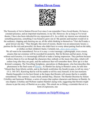 Station Eleven Essay
The Necessity of Art in Station Eleven Ever since I can remember I have loved theatre. It's been a
constant presence, and an important touchstone, in my life. However, for as long as I've loved
theatre, I have also been ridiculed for my enjoyment of it. As a child, my interest was tolerated as
something precious, something I was bound to grow out of. My parents and teachers would sit in
the audience, clapping and cheering me on, all the while thinking to themselves "I bet she'll make a
great lawyer one day." They thought, like most of society, theatre was an unnecessary luxury; a
pastime for the rich and powerful, for those who didn't have to worry about putting food on the table,
or clothes on their children's backs. Certainly not...show more content...
We all want to be remembered. For us it is easy: a voice message, a photograph, even a tweet,
ensures that our existence will be recorded for posterity. But for Kirsten and her peers, living
without such luxuries, it is increasingly difficult to make a lasting impression. They perform because
it allows them to live on through the characters they embody or the music they play, which will
endure long after they are gone, and the audiences that will remember them. How apt it is that
Kirsten's company, The Travelling Symphony, specializes in Shakespeare, who best describes this
phenomena in the final scene of Hamlet. As Hamlet lies dying in Horatio's arms, he tells him
"Absent thee from felicity awhile, and in this harsh world draw thy breath in pain, to tell my story."
(V.ii. 345–347). Knowing that he will be unable to tell his story himself, in his last moments
Hamlet bequeaths it to his best friend, in the hopes that Horatio will ensure that he is suitably
remembered. This summer, I read a book entitled Stay, Illusion: The Hamlet Doctrine by Simon
Critchley and Jamieson Webster, a series of essays that explore characters and themes in Hamlet. In
one chapter, Critchley and Webster explore Hamlet's dying wish, suggesting that Horatio might
choose to put the story of Hamlet on as a play. This struck me as fitting, a reminder that art is a
form of expression, one
Get more content on HelpWriting.net
 