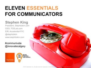ELEVEN ESSENTIALS
FOR COMMUNICATORS
Stephen King
President, Stephdokin.com
CEO, TCELab.com
EIR, AcceleratorYYC
@stephdokin
www.stephdokin.com
© 2014 Stephdokin Inc. All rights reserved. Duplication or distribution is encouraged, with proper attribution.
#communivate
@innovatecalgary
 