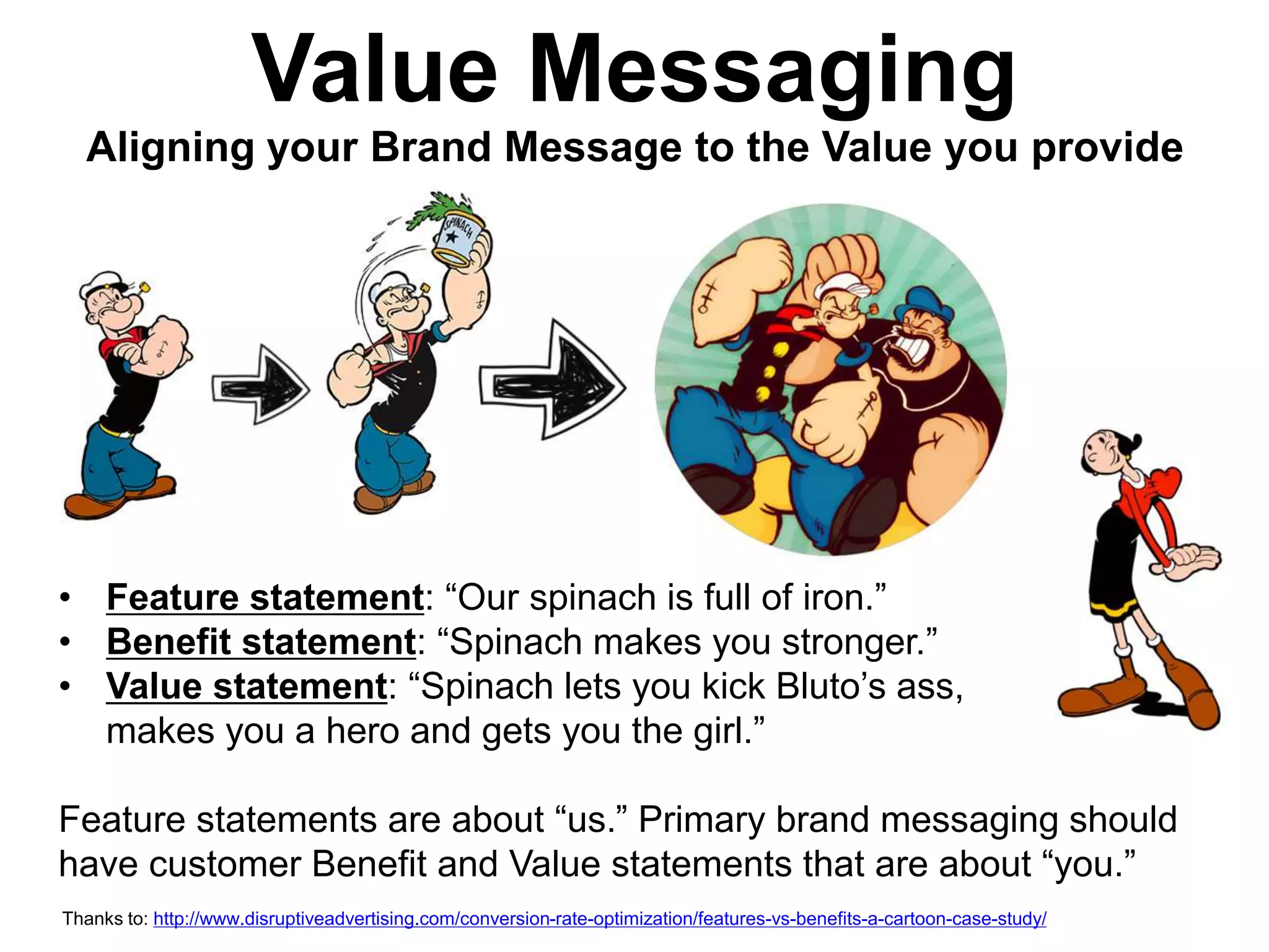 Value Messaging 
Aligning your Brand Message to the Value you provide 
• Feature statement: “Our spinach is full of iron.” 
• Benefit statement: “Spinach makes you stronger.” 
• Value statement: “Spinach lets you kick Bluto’s ass, 
makes you a hero and gets you the girl.” 
Feature statements are about “us.” Primary brand messaging should 
have customer Benefit and Value statements that are about “you.” 
Thanks to: http://www.disruptiveadvertising.com/conversion-rate-optimization/features-vs-benefits-a-cartoon-case-study/ 
 