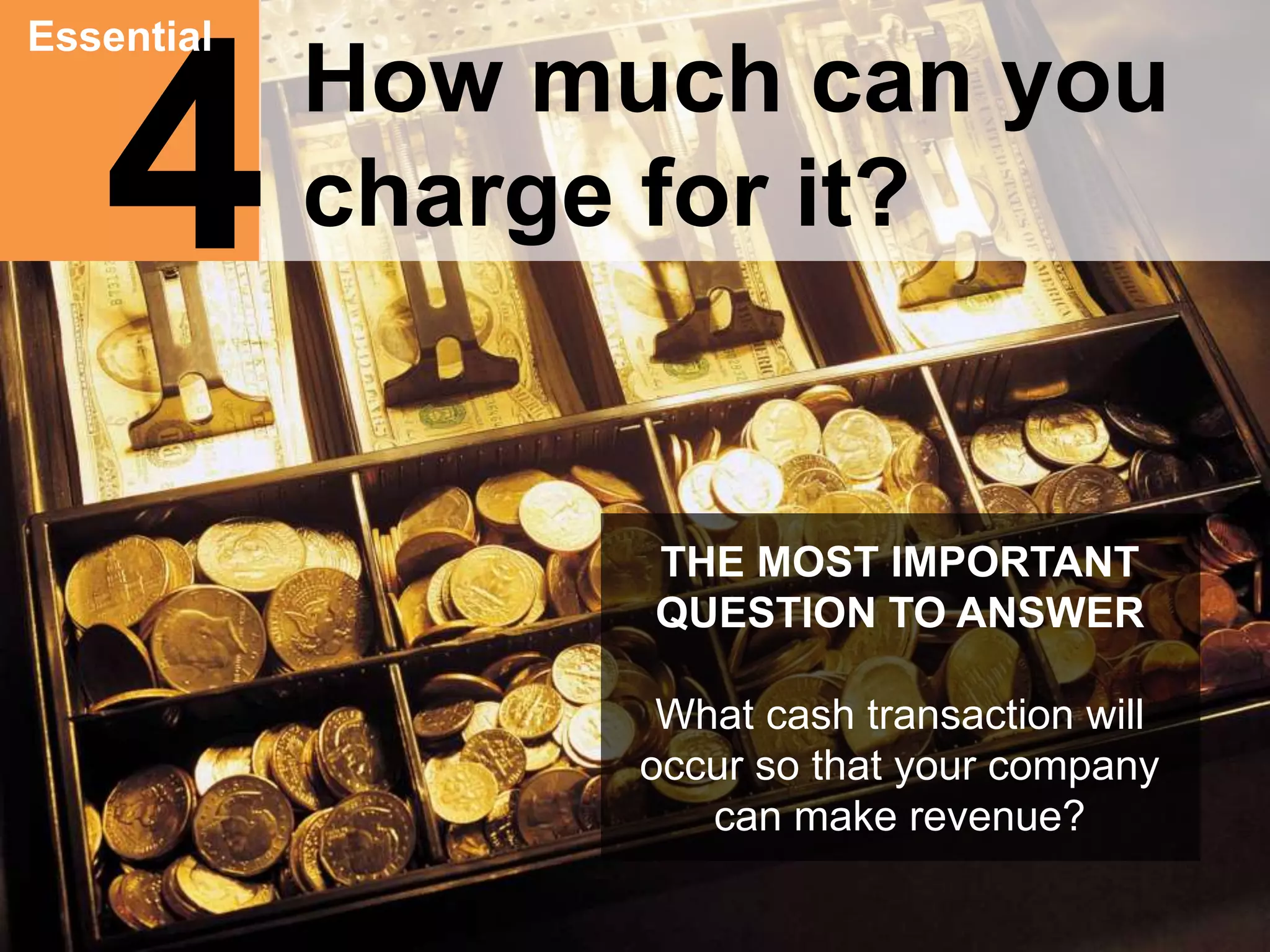 4How much can you 
charge for it? 
THE MOST IMPORTANT 
QUESTION TO ANSWER 
What cash transaction will 
occur so that your company 
can make revenue? 
Essential 
 