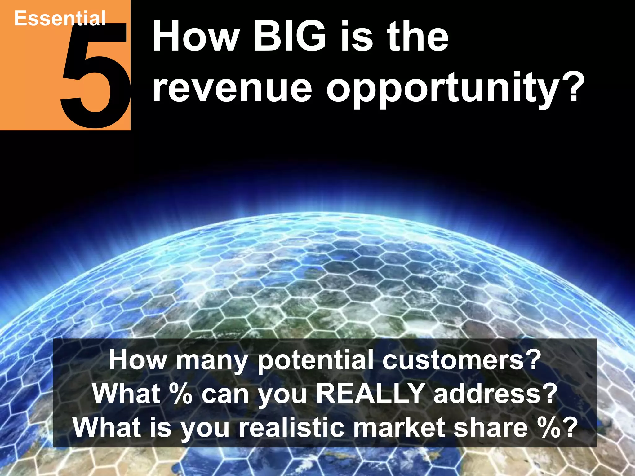 Essential How BIG is the 
5 
revenue opportunity? 
How many potential customers? 
What % can you REALLY address? 
What is you realistic market share %? 
 
