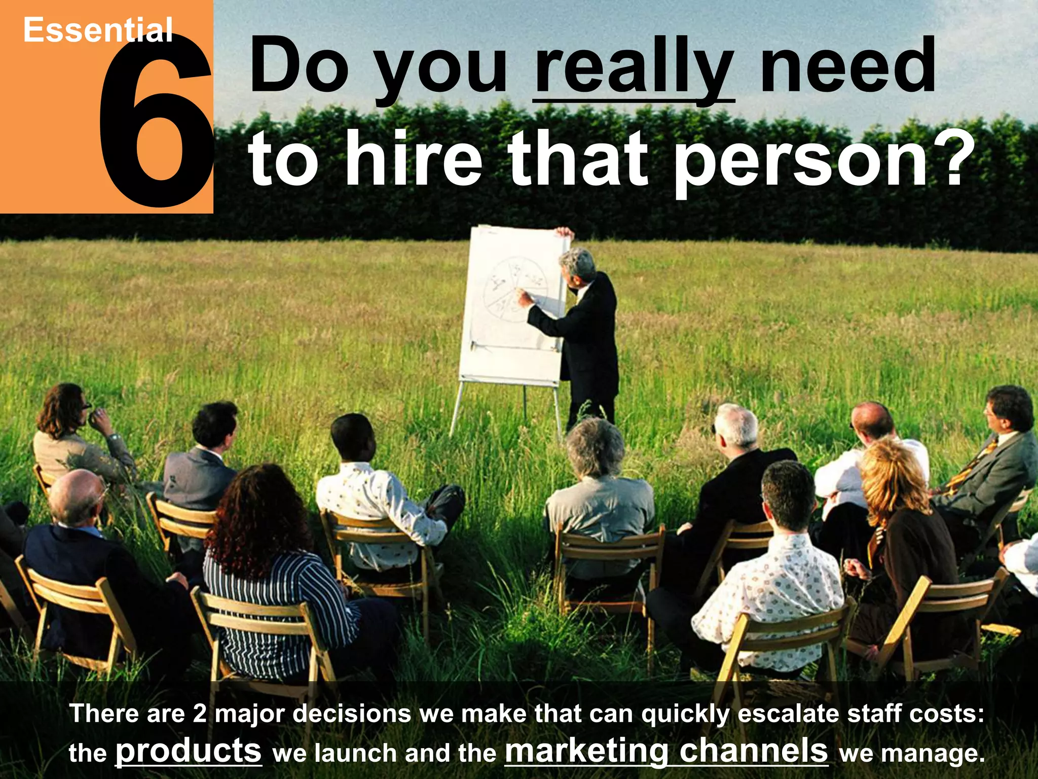 6 Essential 
Do you really need 
to hire that person? 
There are 2 major decisions we make that can quickly escalate staff costs: 
the products we launch and the marketing channels we manage. 
 