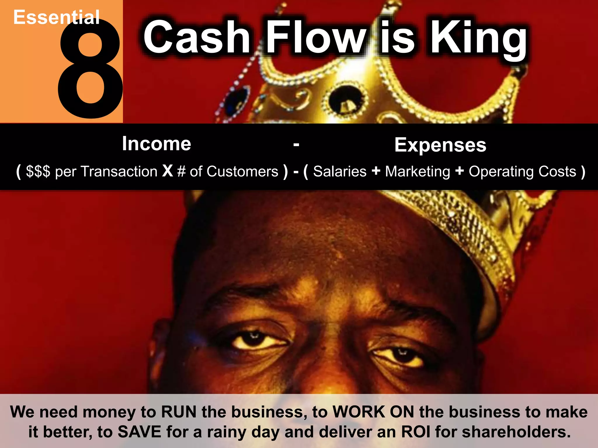 8 Essential 
Cash Flow is King 
Income - Expenses 
( $$$ per Transaction X # of Customers ) - ( Salaries + Marketing + Operating Costs ) 
We need money to RUN the business, to WORK ON the business to make 
it better, to SAVE for a rainy day and deliver an ROI for shareholders. 
 