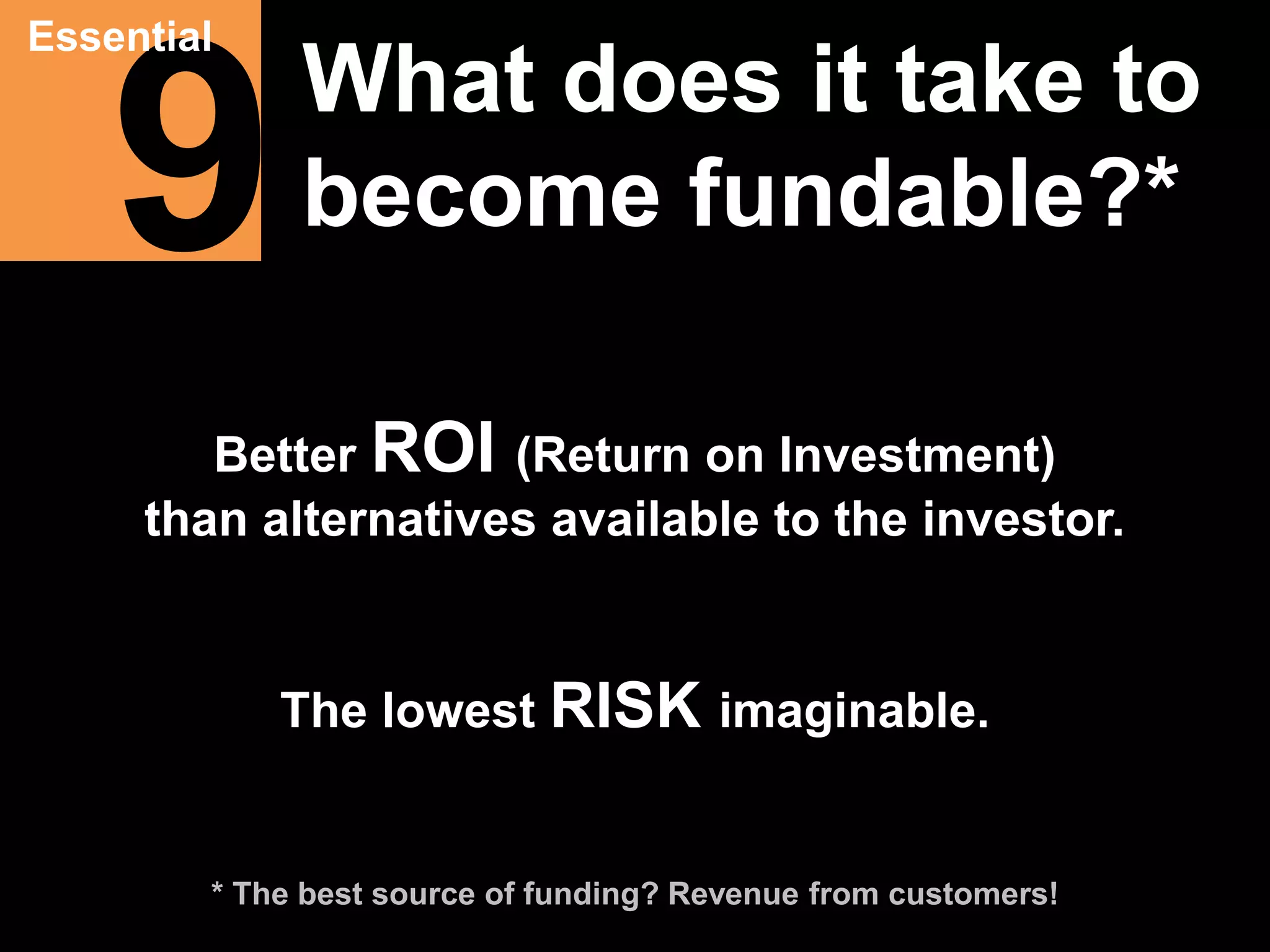 9 Essential 
What does it take to 
become fundable?* 
Better ROI (Return on Investment) 
than alternatives available to the investor. 
The lowest RISK imaginable. 
* The best source of funding? Revenue from customers! 
 
