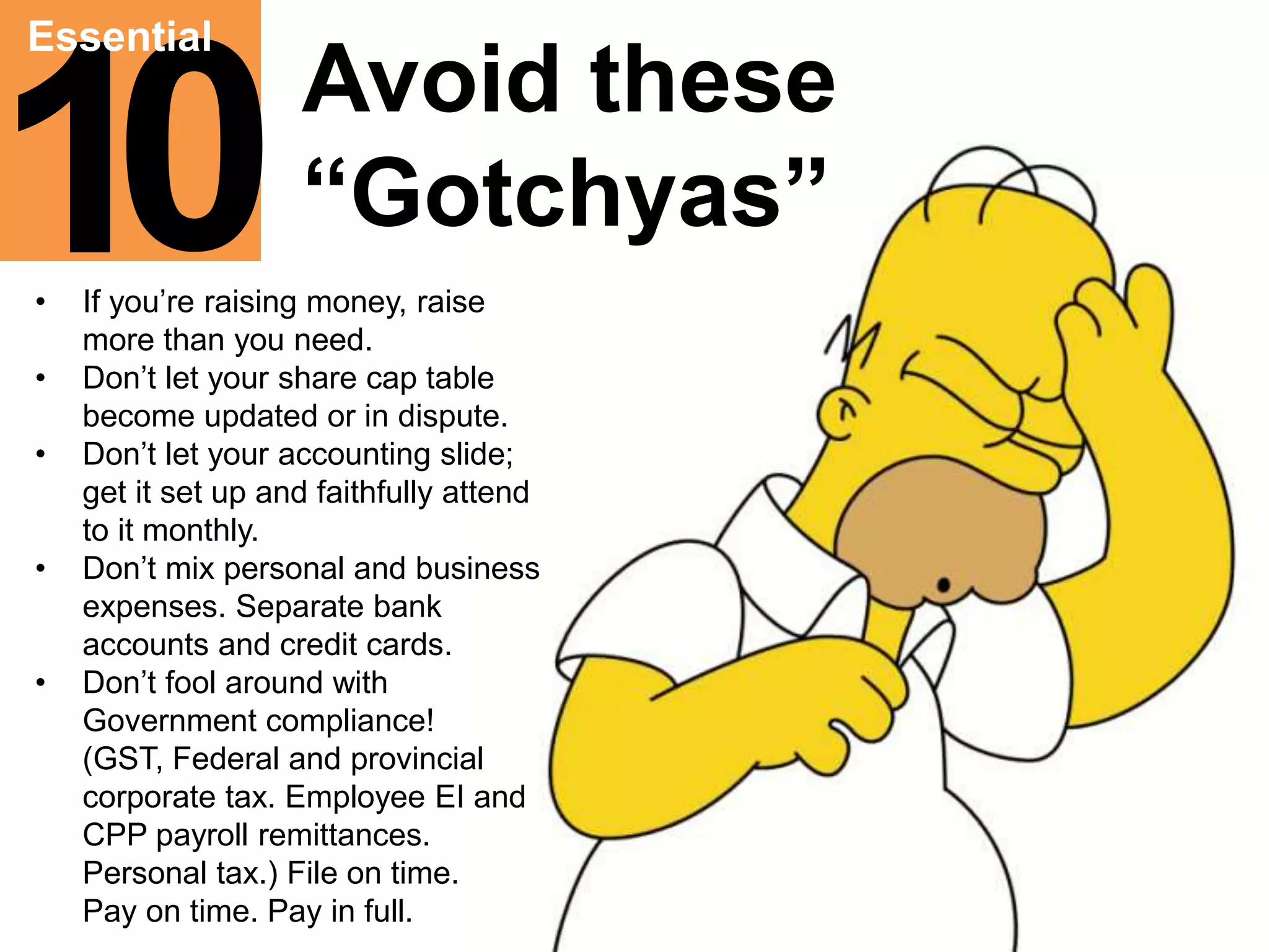 10“Gotchyas” Essential 
Avoid these 
• If you’re raising money, raise 
more than you need. 
• Don’t let your share cap table 
become updated or in dispute. 
• Don’t let your accounting slide; 
get it set up and faithfully attend 
to it monthly. 
• Don’t mix personal and business 
expenses. Separate bank 
accounts and credit cards. 
• Don’t fool around with 
Government compliance! 
(GST, Federal and provincial 
corporate tax. Employee EI and 
CPP payroll remittances. 
Personal tax.) File on time. 
Pay on time. Pay in full. 
 