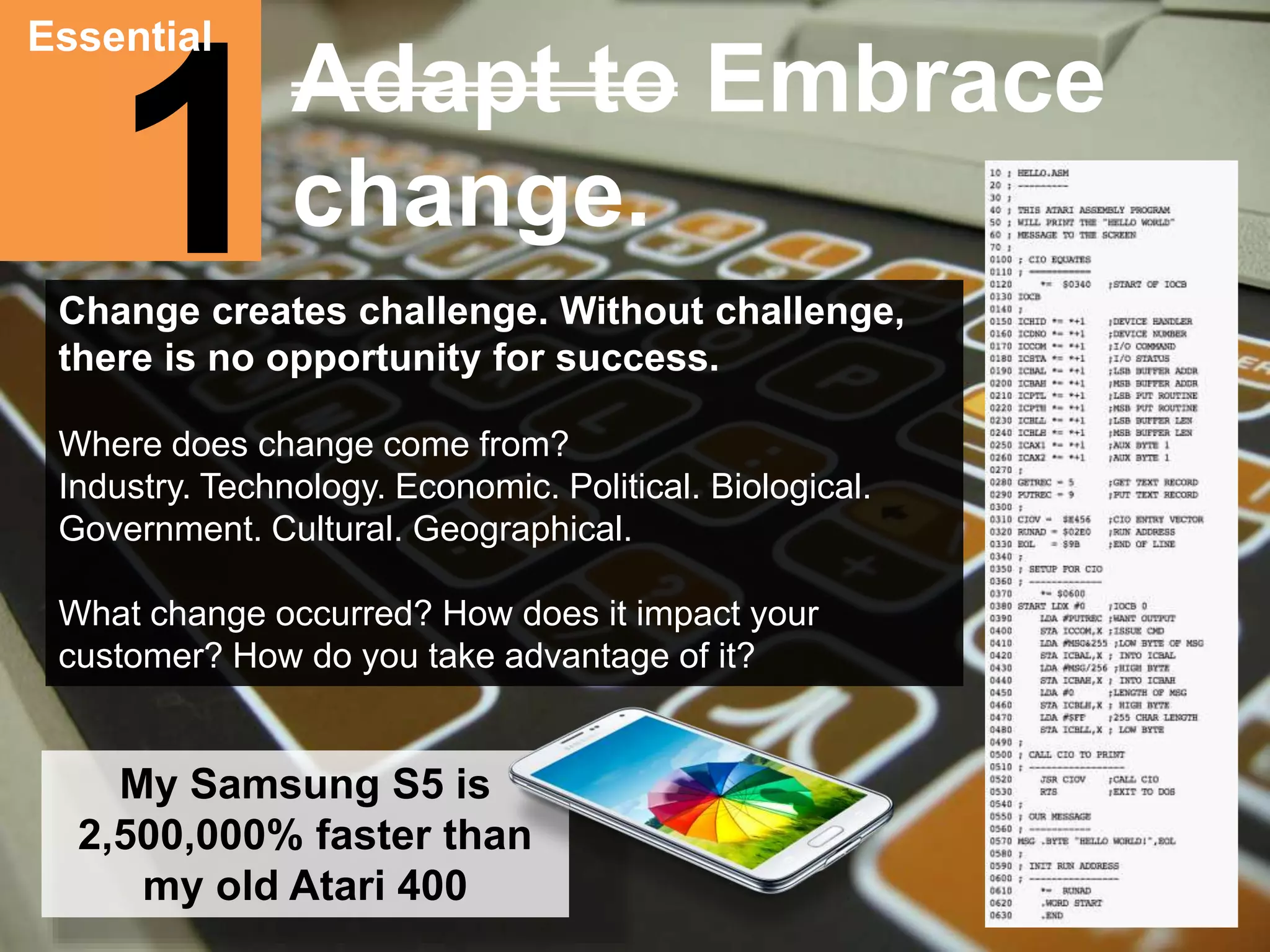 Essential 
1 
Adapt to Embrace 
change. 
Change creates challenge. Without challenge, 
there is no opportunity for success. 
Where does change come from? 
Industry. Technology. Economic. Political. Biological. 
Government. Cultural. Geographical. 
What change occurred? How does it impact your 
customer? How do you take advantage of it? 
My Samsung S5 is 
2,500,000% faster than 
my old Atari 400 
 