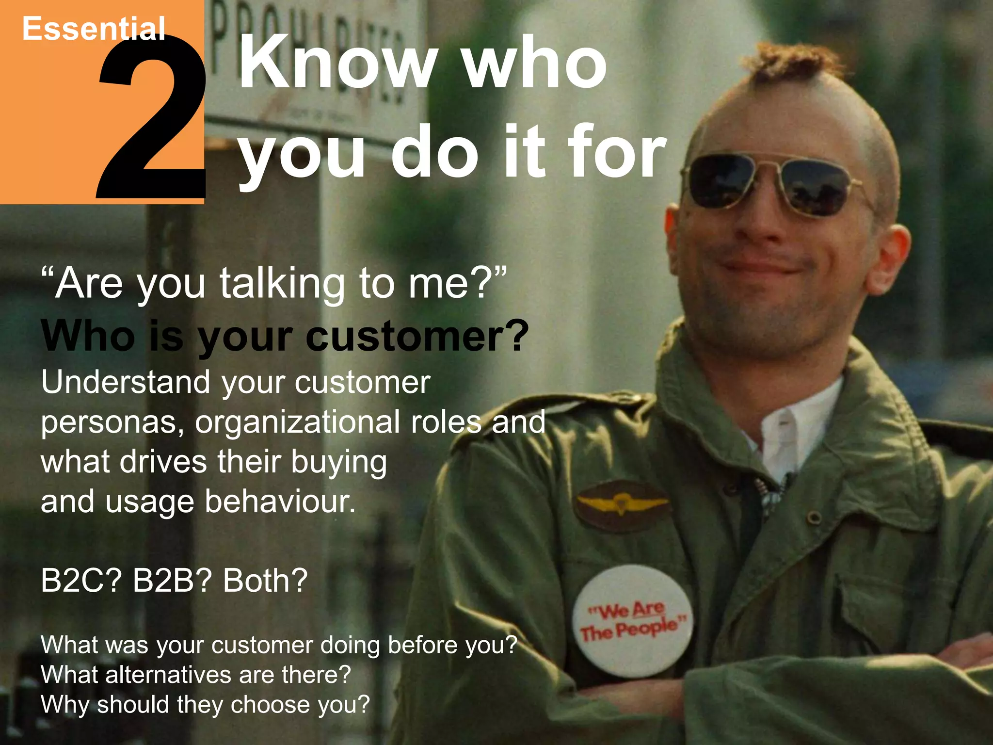 Essential 
2 
Know who 
you do it for 
“Are you talking to me?” 
Who is your customer? 
Understand your customer 
personas, organizational roles and 
what drives their buying 
and usage behaviour. 
B2C? B2B? Both? 
What was your customer doing before you? 
What alternatives are there? 
Why should they choose you? 
 