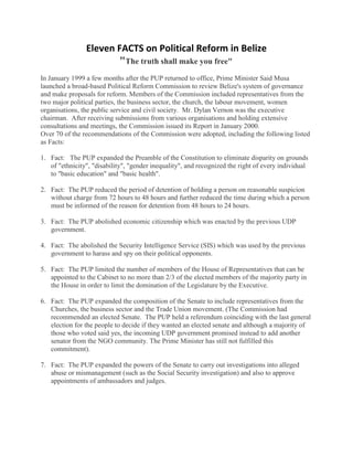 Eleven FACTS on Political Reform in Belize
                        "The truth shall make you free"
In January 1999 a few months after the PUP returned to office, Prime Minister Said Musa
launched a broad-based Political Reform Commission to review Belize's system of governance
and make proposals for reform. Members of the Commission included representatives from the
two major political parties, the business sector, the church, the labour movement, women
organisations, the public service and civil society. Mr. Dylan Vernon was the executive
chairman. After receiving submissions from various organisations and holding extensive
consultations and meetings, the Commission issued its Report in January 2000.
Over 70 of the recommendations of the Commission were adopted, including the following listed
as Facts:

1. Fact: The PUP expanded the Preamble of the Constitution to eliminate disparity on grounds
   of "ethnicity", "disability", "gender inequality", and recognized the right of every individual
   to "basic education" and "basic health".

2. Fact: The PUP reduced the period of detention of holding a person on reasonable suspicion
   without charge from 72 hours to 48 hours and further reduced the time during which a person
   must be informed of the reason for detention from 48 hours to 24 hours.

3. Fact: The PUP abolished economic citizenship which was enacted by the previous UDP
   government.

4. Fact: The abolished the Security Intelligence Service (SIS) which was used by the previous
   government to harass and spy on their political opponents.

5. Fact: The PUP limited the number of members of the House of Representatives that can be
   appointed to the Cabinet to no more than 2/3 of the elected members of the majority party in
   the House in order to limit the domination of the Legislature by the Executive.

6. Fact: The PUP expanded the composition of the Senate to include representatives from the
   Churches, the business sector and the Trade Union movement. (The Commission had
   recommended an elected Senate. The PUP held a referendum coinciding with the last general
   election for the people to decide if they wanted an elected senate and although a majority of
   those who voted said yes, the incoming UDP government promised instead to add another
   senator from the NGO community. The Prime Minister has still not fulfilled this
   commitment).

7. Fact: The PUP expanded the powers of the Senate to carry out investigations into alleged
   abuse or mismanagement (such as the Social Security investigation) and also to approve
   appointments of ambassadors and judges.
 