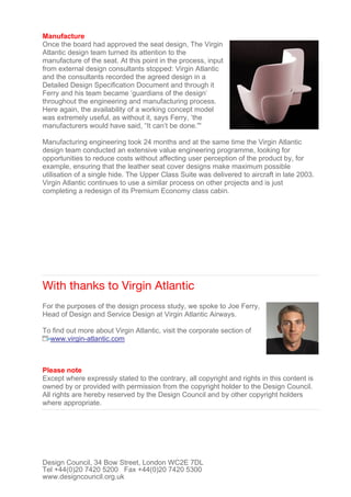 Manufacture
Once the board had approved the seat design, The Virgin
Atlantic design team turned its attention to the
manufacture of the seat. At this point in the process, input
from external design consultants stopped: Virgin Atlantic
and the consultants recorded the agreed design in a
Detailed Design Specification Document and through it
Ferry and his team became ‘guardians of the design’
throughout the engineering and manufacturing process.
Here again, the availability of a working concept model
was extremely useful, as without it, says Ferry, ‘the
manufacturers would have said, “It can’t be done.'''
Manufacturing engineering took 24 months and at the same time the Virgin Atlantic
design team conducted an extensive value engineering programme, looking for
opportunities to reduce costs without affecting user perception of the product by, for
example, ensuring that the leather seat cover designs make maximum possible
utilisation of a single hide. The Upper Class Suite was delivered to aircraft in late 2003.
Virgin Atlantic continues to use a similar process on other projects and is just
completing a redesign of its Premium Economy class cabin.
With thanks to Virgin Atlantic
For the purposes of the design process study, we spoke to Joe Ferry,
Head of Design and Service Design at Virgin Atlantic Airways.
To find out more about Virgin Atlantic, visit the corporate section of
www.virgin-atlantic.com
Please note
Except where expressly stated to the contrary, all copyright and rights in this content is
owned by or provided with permission from the copyright holder to the Design Council.
All rights are hereby reserved by the Design Council and by other copyright holders
where appropriate.
Design Council, 34 Bow Street, London WC2E 7DL
Tel +44(0)20 7420 5200 Fax +44(0)20 7420 5300
www.designcouncil.org.uk
 