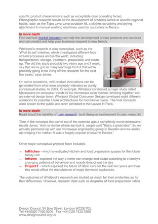 specific product characteristics such as acceptable door operating force).
Ethnographic research results in the development of products aimed at specific regional
habits, such as the Tapa Lava-Lava scrubber lid, a clothes scrubbing and drying
attachment to manual washing machines used by customers in Mexico.
In more depth
Find out how market research can help the development of new products and services
and can predict and help your business respond to new trends.
Whirlpool’s research is also conceptual, such as the
'What to eat' initiative, which investigated different food
stream processes across the world, including
transportation, storage, treatment, preparation and clean-
up. 'We did this study probably two years ago and I would
say that we’ve got so many learnings from it that we’re
probably going to be living off the research for the next
five years,' says Jones.
On some occasions, new product innovations can be
generated from what were originally intended as purely
conceptual studies. In 2003, for example, Whirlpool conducted a major study called
Macrowave on consumer trends in the microwave oven market. Working together with
an external design team, Whirlpool Global Consumer Design developed eight different
scenarios for possible future architectures for microwave ovens. The final concepts
were shown to the public and even exhibited in the Louvre in Paris.
In more depth
Read about the benefits of user research (and designer involvement in user research)
'One of the concepts that came out of the exercise was a completely round microwave,'
recalls Jones. 'And no matter where we took it, people said "that’s a great idea". So we
actually partnered up with our microwave engineering group in Sweden and we ended
up bringing it to market. It was a hugely popular product in Europe.'
Other major conceptual projects have included:
— InKitchen - which investigated kitchen and food preparation spaces for the future
family unit
— InHome - explored the way a home can change and adapt according to a family’s
changing patterns of behaviour and moods throughout the day
— Project F - which explored the future of fabric care for the next ten years and how
this would affect the manufacture of major domestic appliances.
The outcomes of Whirlpool’s research are studied as much for their similarities as for
their differences. However, research data such as diagrams of food preparation habits
Design Council, 34 Bow Street, London WC2E 7DL
Tel +44(0)20 7420 5200 Fax +44(0)20 7420 5300
www.designcouncil.org.uk
 