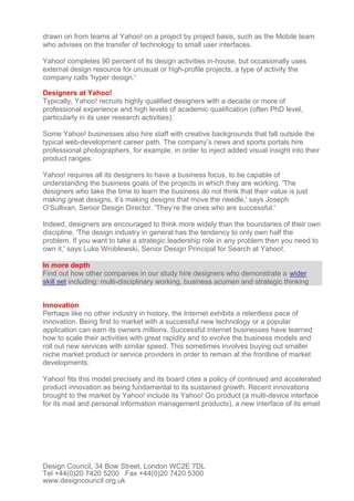 drawn on from teams at Yahoo! on a project by project basis, such as the Mobile team
who advises on the transfer of technology to small user interfaces.
Yahoo! completes 90 percent of its design activities in-house, but occasionally uses
external design resource for unusual or high-profile projects, a type of activity the
company calls 'hyper design.'
Designers at Yahoo!
Typically, Yahoo! recruits highly qualified designers with a decade or more of
professional experience and high levels of academic qualification (often PhD level,
particularly in its user research activities).
Some Yahoo! businesses also hire staff with creative backgrounds that fall outside the
typical web-development career path. The company’s news and sports portals hire
professional photographers, for example, in order to inject added visual insight into their
product ranges.
Yahoo! requires all its designers to have a business focus, to be capable of
understanding the business goals of the projects in which they are working. 'The
designers who take the time to learn the business do not think that their value is just
making great designs, it’s making designs that move the needle,' says Joseph
O’Sullivan, Senior Design Director. 'They’re the ones who are successful.'
Indeed, designers are encouraged to think more widely than the boundaries of their own
discipline. 'The design industry in general has the tendency to only own half the
problem. If you want to take a strategic leadership role in any problem then you need to
own it,' says Luke Wroblewski, Senior Design Principal for Search at Yahoo!.
In more depth
Find out how other companies in our study hire designers who demonstrate a wider
skill set including: multi-disciplinary working, business acumen and strategic thinking
Innovation
Perhaps like no other industry in history, the Internet exhibits a relentless pace of
innovation. Being first to market with a successful new technology or a popular
application can earn its owners millions. Successful Internet businesses have learned
how to scale their activities with great rapidity and to evolve the business models and
roll out new services with similar speed. This sometimes involves buying out smaller
niche market product or service providers in order to remain at the frontline of market
developments.
Yahoo! fits this model precisely and its board cites a policy of continued and accelerated
product innovation as being fundamental to its sustained growth. Recent innovations
brought to the market by Yahoo! include its Yahoo! Go product (a multi-device interface
for its mail and personal information management products), a new interface of its email
Design Council, 34 Bow Street, London WC2E 7DL
Tel +44(0)20 7420 5200 Fax +44(0)20 7420 5300
www.designcouncil.org.uk
 