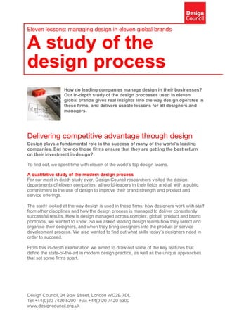 Eleven lessons: managing design in eleven global brands
A study of the
design process
How do leading companies manage design in their businesses?
Our in-depth study of the design processes used in eleven
global brands gives real insights into the way design operates in
these firms, and delivers usable lessons for all designers and
managers.
Delivering competitive advantage through design
Design plays a fundamental role in the success of many of the world’s leading
companies. But how do those firms ensure that they are getting the best return
on their investment in design?
To find out, we spent time with eleven of the world’s top design teams.
A qualitative study of the modern design process
For our most in-depth study ever, Design Council researchers visited the design
departments of eleven companies, all world-leaders in their fields and all with a public
commitment to the use of design to improve their brand strength and product and
service offerings.
The study looked at the way design is used in these firms, how designers work with staff
from other disciplines and how the design process is managed to deliver consistently
successful results. How is design managed across complex, global, product and brand
portfolios, we wanted to know. So we asked leading design teams how they select and
organise their designers, and when they bring designers into the product or service
development process. We also wanted to find out what skills today’s designers need in
order to succeed.
From this in-depth examination we aimed to draw out some of the key features that
define the state-of-the-art in modern design practice, as well as the unique approaches
that set some firms apart.
Design Council, 34 Bow Street, London WC2E 7DL
Tel +44(0)20 7420 5200 Fax +44(0)20 7420 5300
www.designcouncil.org.uk
 
