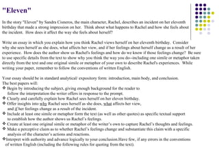 "Eleven"
In the story "Eleven" by Sandra Cisneros, the main character, Rachel, describes an incident on her eleventh
birthday that made a strong impression on her. Think about what happens to Rachel and how she feels about
the incident. How does it affect the way she feels about herself?

Write an essay in which you explain how you think Rachel views herself on her eleventh birthday. Consider
why she sees herself as she does, what affects her view, and if her feelings about herself change as a result of her
experience. How does the author show us Rachel's feelings and how do we know if those feelings change? Be sure
to use specific details from the text to show why you think the way you do--including one simile or metaphor taken
directly from the text and one original simile or metaphor of your own to describe Rachel's experiences. While
writing your paper, remember to follow the conventions of written English.

Your essay should be in standard analytical/ expository form: introduction, main body, and conclusion.
The best papers will:
 Begin by introducing the subject, giving enough background for the reader to
  follow the interpretation the writer offers in response to the prompt.
 Clearly and carefully explain how Rachel sees herself on her eleven birthday.
 Offer insights into why Rachel sees herself as she does, what affects her view,
  and if her feelings change as a result of the incident.
 Include at least one simile or metaphor form the text (as well as other quotes) as specific textual support
  to establish how the author shows us Rachel’s feelings.
 Create at least one original simile or metaphor of the writer’s own to capture Rachel’s thoughts and feelings.
 Make a perceptive claim as to whether Rachel’s feelings change and substantiate this claim with a specific
  analysis of the character’s actions and reactions.
Interpret with authority and advance logically to your conclusion.Have few, if any errors in the conventions
 of written English (including the following rules for quoting from the text).
 