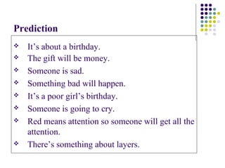 Prediction
   It’s about a birthday.
   The gift will be money.
   Someone is sad.
   Something bad will happen.
   It’s a poor girl’s birthday.
   Someone is going to cry.
   Red means attention so someone will get all the
    attention.
   There’s something about layers.
 