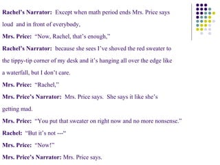 Rachel’s Narrator: Except when math period ends Mrs. Price says
loud and in front of everybody,
Mrs. Price: “Now, Rachel, that’s enough,”
Rachel’s Narrator: because she sees I’ve shoved the red sweater to
the tippy-tip corner of my desk and it’s hanging all over the edge like
a waterfall, but I don’t care.
Mrs. Price: “Rachel,”
Mrs. Price’s Narrator: Mrs. Price says. She says it like she’s
getting mad.
Mrs. Price: “You put that sweater on right now and no more nonsense.”
Rachel: “But it’s not ---“
Mrs. Price: “Now!”
Mrs. Price’s Narrator: Mrs. Price says.
 