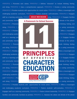 PrinciPlE 1 Promotes core values. PrinciPlE 2 Defines “character” to include thinking, feeling,

and doing. PrinciPlE 3 Uses a comprehensive approach. PrinciPlE 4 Creates a caring community.

PrinciPlE 5 Provides students with opportunities for moral action. PrinciPlE 6 Offers a meaningful and

challenging academic curriculum. PrinciPlE 7 Fosters students’ self-motivation. PrinciPlE 8 Engages

staff as a learning community. PrinciPlE 2 0 1 0 R E sharedOleadership. PrinciPlE 10 Engages families
                                         9 Fosters V I S I N




                             11
and community members as partners. PrinciPlE 11. Assesses the culture and climate of the school.
                          A Framework for school success
PrinciPlE 1 Promotes core values. PrinciPlE 2 Defines “character” to include thinking, feeling, and

doing. PrinciPlE 3 Uses a comprehensive approach. PrinciPlE 4 Creates a caring community.

PrinciPlE 5 Provides students with opportunities for moral action. PrinciPlE 6 Offers a meaningful

and challenging academic curriculum. PrinciPlE 7 Fosters students’ self-motivation. PrinciPlE 8 Engages

staff as a learning community. PrinciPlE 9 Fosters shared leadership. PrinciPlE 10 Engages families

and community members as partners. PrinciPlE 11. Assesses the culture and climate of the school.

PrinciPlE 1 Promotes core values. PrinciPlE 2 Defines “character” to include thinking, feeling,

and doing. PrinciPlE 3     Uses a comprehensive approach. PrinciPlE 4       Creates a caring community.



                             PRIncIPlEs
PrinciPlE 5. Provides students with opportunities for moral action. PrinciPlE 6. Offers a meaningful and

challenging academic curriculum. PrinciPlE 7 Fosters students’ self-motivation. PrinciPlE 8 Engages

                              O F        E F F E C T I V E
staff as a learning community. PrinciPlE 9 Fosters shared leadership. PrinciPlE 10 Engages families



                             chaRactER
and community members as partners. PrinciPlE 11. Assesses the culture and climate of the school.

PrinciPlE 1 Promotes core values. PrinciPlE 2.          Defines “character” to include thinking, feeling,


                             EducatIOn
and doing. PrinciPlE 3 Uses a comprehensive approach. PrinciPlE 4 Creates a caring community.

PrinciPlE 5 Provides students with opportunities for moral action. PrinciPlE 6 Offers a meaningful and

challenging academic curriculum. PrinciPlE 7 Fosters students’ self-motivation. PrinciPlE 8 Engages

staff PrinciPlE 1 Promotes core values. PrinciPlE 2 Defines “character” to include thinking, feeling,

and doing. PrinciPlE 3 Uses a comprehensive approach. PrinciPlE 4 Creates a caring community.

PrinciPlE 5 Provides students with opportunities for moral action. PrinciPlE 6 Offers a meaningful

and challenging academic curriculum. PrinciPlE 7 Fosters students’ self-motivation. PrinciPlE 8

Engages staff as a learning community. PrinciPlE 9 Fosters shared leadership. PrinciPlE 10 Engages

families and community members as partners. PrinciPlE 11. Assesses the culture and climate of the school.
 