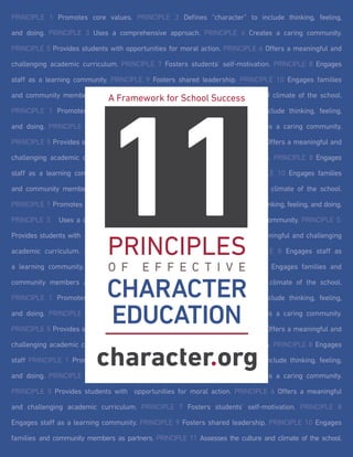 PRINCIPLE 1 Promotes core values. PRINCIPLE 2 Defines “character” to include thinking, feeling,
and doing. PRINCIPLE 3 Uses a comprehensive approach. PRINCIPLE 4 Creates a caring community.
PRINCIPLE 5 Provides students with opportunities for moral action. PRINCIPLE 6 Offers a meaningful and
challenging academic curriculum. PRINCIPLE 7 Fosters students’ self-motivation. PRINCIPLE 8 Engages
staff as a learning community. PRINCIPLE 9 Fosters shared leadership. PRINCIPLE 10 Engages families
and community members as partners. PRINCIPLE 11. Assesses the culture and climate of the school.
PRINCIPLE 1 Promotes core values. PRINCIPLE 2 Defines “character” to include thinking, feeling,
and doing. PRINCIPLE 3 Uses a comprehensive approach. PRINCIPLE 4 Creates a caring community.
PRINCIPLE 5 Provides students with opportunities for moral action. PRINCIPLE 6 Offers a meaningful and
challenging academic curriculum. PRINCIPLE 7 Fosters students’ self-motivation. PRINCIPLE 8 Engages
staff as a learning community. PRINCIPLE 9 Fosters shared leadership. PRINCIPLE 10 Engages families
and community members as partners. PRINCIPLE 11. Assesses the culture and climate of the school.
PRINCIPLE 1 Promotes core values. PRINCIPLE 2 Defines “character” to include thinking, feeling, and doing.
PRINCIPLE 3 Uses a comprehensive approach. PRINCIPLE 4 Creates a caring community. PRINCIPLE 5.
Provides students with opportunities for moral action. PRINCIPLE 6. Offers a meaningful and challenging
academic curriculum. PRINCIPLE 7 Fosters students’ self-motivation. PRINCIPLE 8 Engages staff as
a learning community. PRINCIPLE 9 Fosters shared leadership. PRINCIPLE 10 Engages families and
community members as partners. PRINCIPLE 11. Assesses the culture and climate of the school.
PRINCIPLE 1 Promotes core values. PRINCIPLE 2. Defines “character” to include thinking, feeling,
and doing. PRINCIPLE 3 Uses a comprehensive approach. PRINCIPLE 4 Creates a caring community.
PRINCIPLE 5 Provides students with opportunities for moral action. PRINCIPLE 6 Offers a meaningful and
challenging academic curriculum. PRINCIPLE 7 Fosters students’ self-motivation. PRINCIPLE 8 Engages
staff PRINCIPLE 1 Promotes core values. PRINCIPLE 2 Defines “character” to include thinking, feeling,
and doing. PRINCIPLE 3 Uses a comprehensive approach. PRINCIPLE 4 Creates a caring community.
PRINCIPLE 5 Provides students with opportunities for moral action. PRINCIPLE 6 Offers a meaningful
and challenging academic curriculum. PRINCIPLE 7 Fosters students’ self-motivation. PRINCIPLE 8
Engages staff as a learning community. PRINCIPLE 9 Fosters shared leadership. PRINCIPLE 10 Engages
families and community members as partners. PRINCIPLE 11 Assesses the culture and climate of the school.
11
PRINCIPLES
O F E F F E C T I V E
CHARACTER
EDUCATION
A Framework for School Success
 