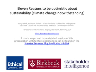 Eleven	
  Reasons	
  to	
  be	
  op.mis.c	
  about	
  
sustainability	
  (climate	
  change	
  notwithstanding)	
  	
  
	
  

Toby	
  Webb,	
  Founder,	
  Ethical	
  Corpora.on	
  and	
  Stakeholder	
  Intelligence.	
  
Lecturer,	
  Corporate	
  Responsibility,	
  Birkbeck,	
  University	
  of	
  London	
  
	
  
Trends	
  and	
  Communica/ons	
  Brieﬁng,	
  Stockholm,	
  February	
  2014	
  
	
  
Tobias.Webb@stakeholderintel.com	
  
	
  

A	
  much	
  longer	
  and	
  more	
  detailed	
  version	
  of	
  this	
  
presenta.on	
  with	
  full	
  text	
  explana.ons	
  can	
  be	
  found	
  on	
  the	
  
Smarter	
  Business	
  Blog	
  by	
  clicking	
  this	
  link	
  
	
  

 