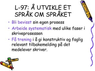 L-97: Å UTVIKLE ET SPRÅK OM SPRÅKET Bli bevisst  sin egen prosess Arbeide systematisk  med ulike faser i skriveprosessen Få trening  i å gi konstruktiv og faglig relevant tilbakemelding på det medelever skriver. 