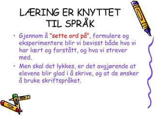 LÆRING ER KNYTTET TIL SPRÅK Gjennom å   ”sette ord på”,   formulere og   eksperimentere blir vi bevisst både hva vi har lært og forstått, og hva vi strever med. Men skal det lykkes, er det avgjørende at elevene blir glad i å skrive, og at de ønsker å bruke skriftspråket. 