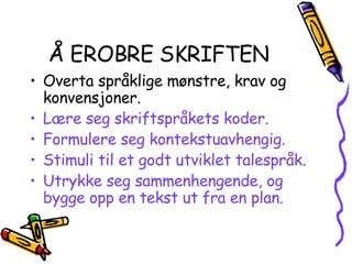 Å EROBRE SKRIFTEN Overta språklige mønstre, krav og konvensjoner. Lære seg skriftspråkets koder. Formulere seg kontekstuavhengig. Stimuli til et godt utviklet talespråk. Utrykke seg sammenhengende, og bygge opp en tekst ut fra en plan. 
