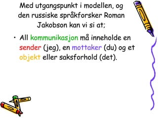 Med utgangspunkt i modellen, og den russiske språkforsker Roman Jakobson kan vi si at; All  kommunikasjon  må inneholde en  sender  (jeg), en  mottaker  (du) og et  objekt  eller saksforhold (det). 