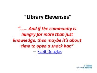 “Library Elevenses”
“…... And if the community is
hungry for more than just
knowledge, then maybe it’s about
time to open a snack bar.”
― Scott Douglas
 