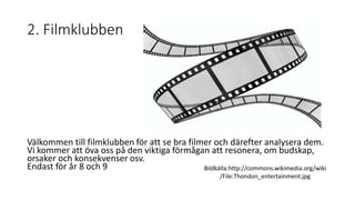 2. Filmklubben 
Välkommen till filmklubben för att se bra filmer och därefter analysera dem. 
Vi kommer att öva oss på den viktiga förmågan att resonera, om budskap, 
orsaker och konsekvenser osv. 
Endast för år 8 och 9 Bildkälla:http://commons.wikimedia.org/wiki 
/File:Thondon_entertainment.jpg 
 