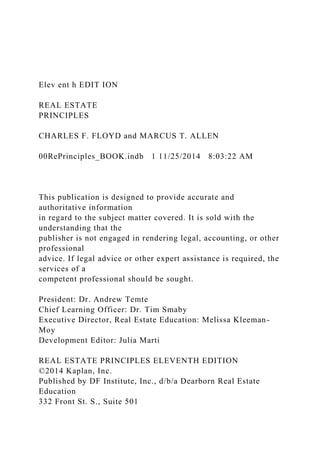 Elev ent h EDIT ION
REAL ESTATE
PRINCIPLES
CHARLES F. FLOYD and MARCUS T. ALLEN
00RePrinciples_BOOK.indb 1 11/25/2014 8:03:22 AM
This publication is designed to provide accurate and
authoritative information
in regard to the subject matter covered. It is sold with the
understanding that the
publisher is not engaged in rendering legal, accounting, or other
professional
advice. If legal advice or other expert assistance is required, the
services of a
competent professional should be sought.
President: Dr. Andrew Temte
Chief Learning Officer: Dr. Tim Smaby
Executive Director, Real Estate Education: Melissa Kleeman-
Moy
Development Editor: Julia Marti
REAL ESTATE PRINCIPLES ELEVENTH EDITION
©2014 Kaplan, Inc.
Published by DF Institute, Inc., d/b/a Dearborn Real Estate
Education
332 Front St. S., Suite 501
 