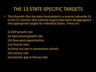 THE 13 STATE-SPECIFIC TARGETS(viii) Infant mortality rate (IMR)	(ix) Maternal mortality ratio (MMR)	(x) Total Fertility Rate (TFR)	(xi) Child malnutrition	(xii) Anemia among women and girls	(xiii) Sex-ratio	 Appropriate policies and programeshave to be identified both at the Central and State levels so as to ensure realization of these targets in the Eleventh Plan period.
